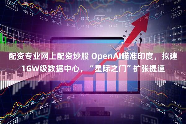 配资专业网上配资炒股 OpenAI瞄准印度，拟建1GW级数据中心，“星际之门”扩张提速