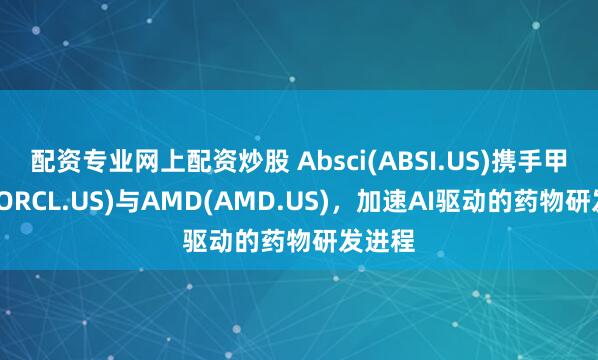 配资专业网上配资炒股 Absci(ABSI.US)携手甲骨文(ORCL.US)与AMD(AMD.US)，加速AI驱动的药物研发进程