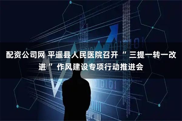 配资公司网 平遥县人民医院召开 “ 三提一转一改进 ” 作风建设专项行动推进会