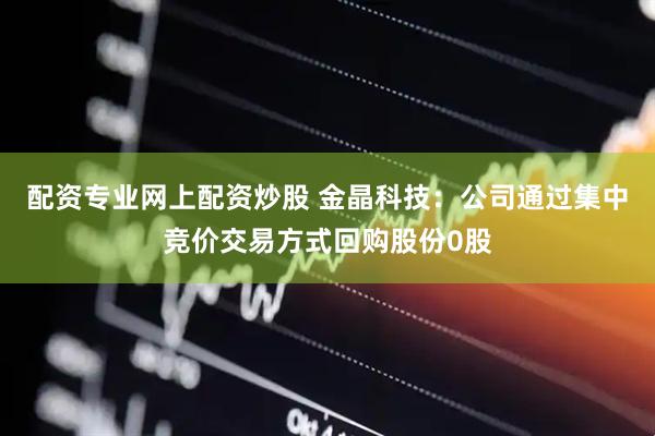配资专业网上配资炒股 金晶科技：公司通过集中竞价交易方式回购股份0股