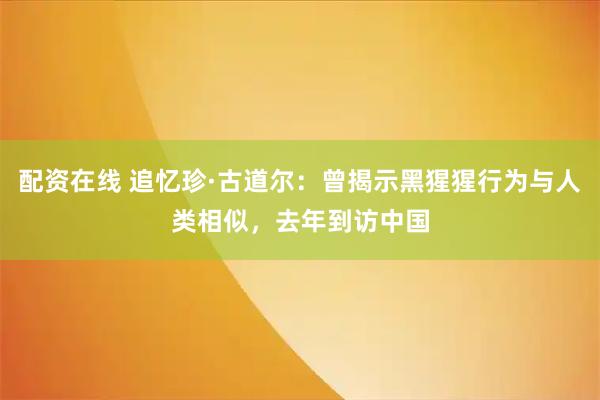 配资在线 追忆珍·古道尔：曾揭示黑猩猩行为与人类相似，去年到访中国