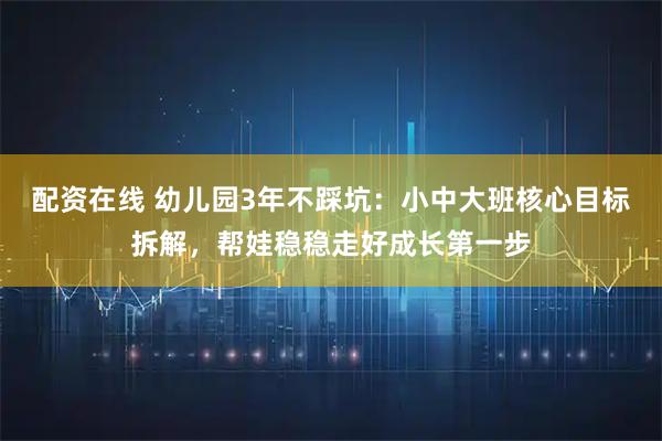 配资在线 幼儿园3年不踩坑:小中大班核心目标拆解,帮娃稳稳走好成长第一步