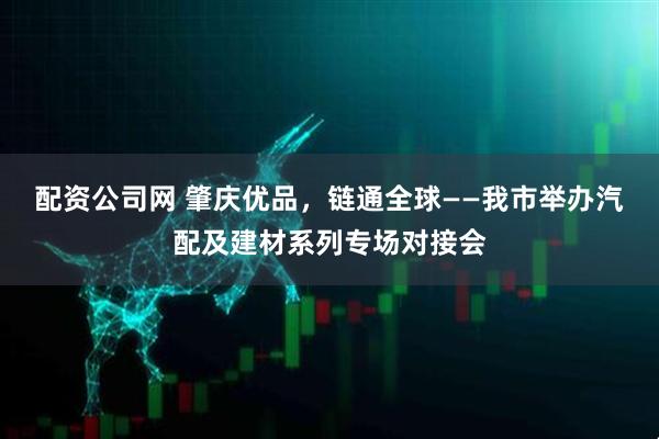 配资公司网 肇庆优品,链通全球——我市举办汽配及建材系列专场对接会