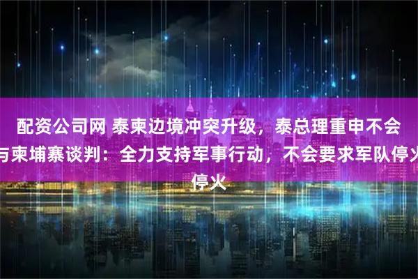 配资公司网 泰柬边境冲突升级,泰总理重申不会与柬埔寨谈判:全力支持军事行动,不会要求军队停火