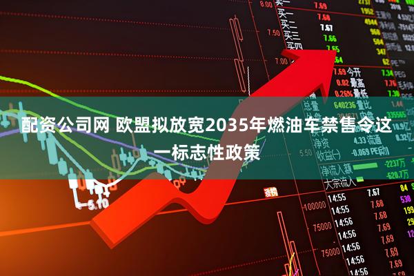 配资公司网 欧盟拟放宽2035年燃油车禁售令这一标志性政策
