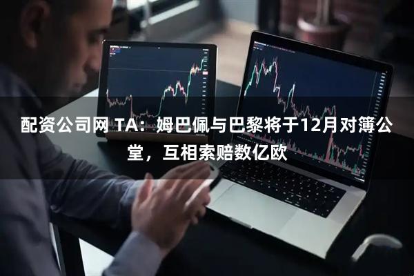 配资公司网 TA：姆巴佩与巴黎将于12月对簿公堂，互相索赔数亿欧