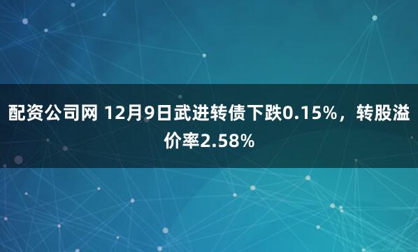 配资公司网 12月9日武进转债下跌0.15%，转股溢价率2.58%