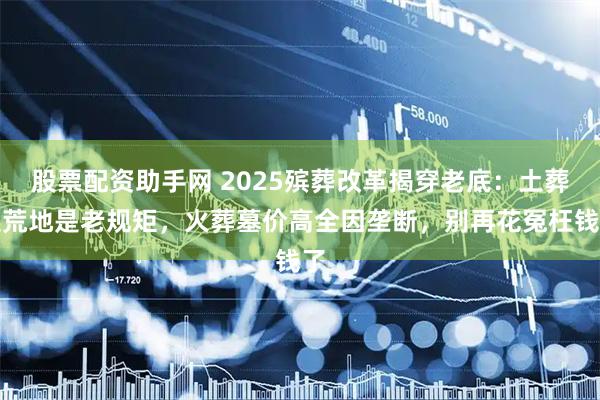 股票配资助手网 2025殡葬改革揭穿老底：土葬选荒地是老规矩，火葬墓价高全因垄断，别再花冤枉钱了
