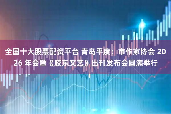 全国十大股票配资平台 青岛平度：市作家协会 2026 年会暨《胶东文艺》出刊发布会圆满举行