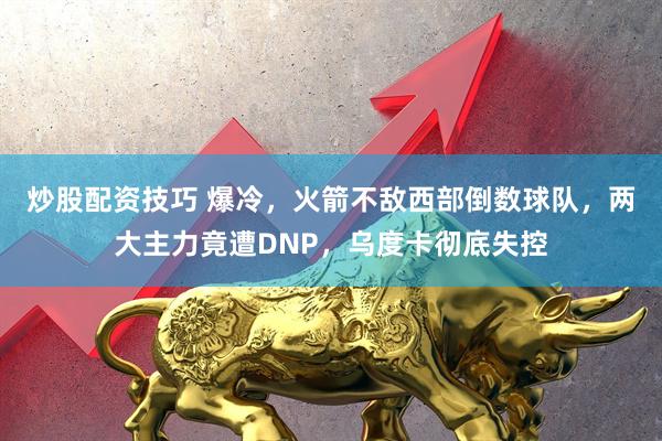 炒股配资技巧 爆冷,火箭不敌西部倒数球队,两大主力竟遭DNP,乌度卡彻底失控