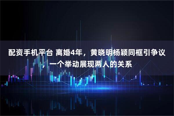 配资手机平台 离婚4年，黄晓明杨颖同框引争议，一个举动展现两人的关系