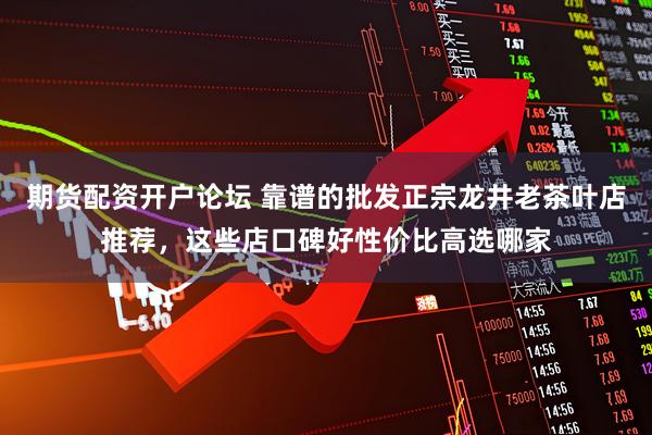 期货配资开户论坛 靠谱的批发正宗龙井老茶叶店推荐，这些店口碑好性价比高选哪家