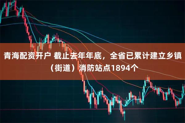 青海配资开户 截止去年年底，全省已累计建立乡镇（街道）消防站点1894个