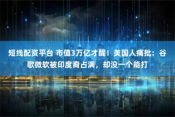 短线配资平台 市值3万亿才醒！美国人痛批：谷歌微软被印度裔占满，却没一个能打