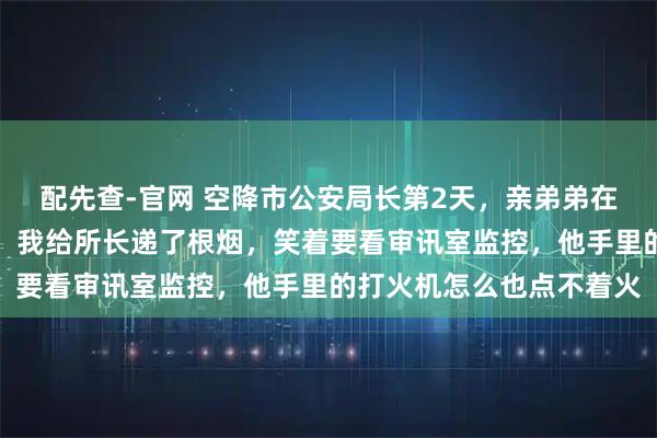 配先查-官网 空降市公安局长第2天，亲弟弟在派出所被拷在暖气片上，我给所长递了根烟，笑着要看审讯室监控，他手里的打火机怎么也点不着火