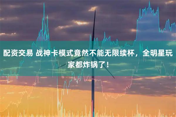 配资交易 战神卡模式竟然不能无限续杯，全明星玩家都炸锅了！