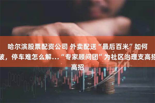 哈尔滨股票配资公司 外卖配送“最后百米”如何破，停车难怎么解…“专家顾问团”为社区治理支高招