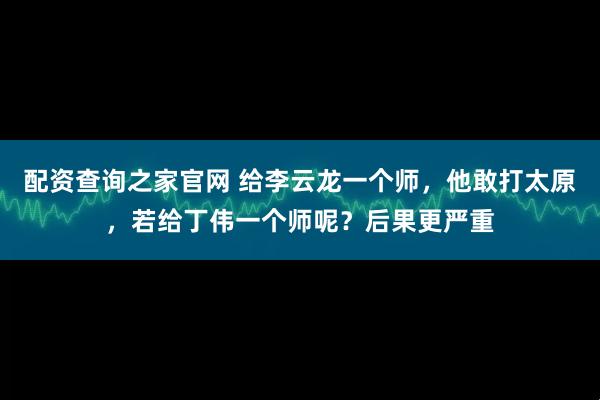 配资查询之家官网 给李云龙一个师，他敢打太原，若给丁伟一个师呢？后果更严重