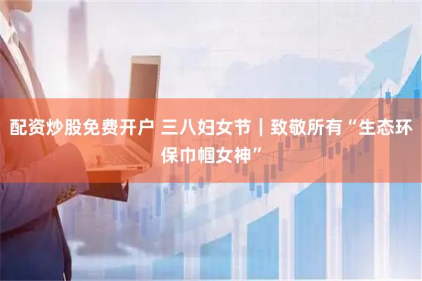 配资炒股免费开户 三八妇女节｜致敬所有“生态环保巾帼女神”