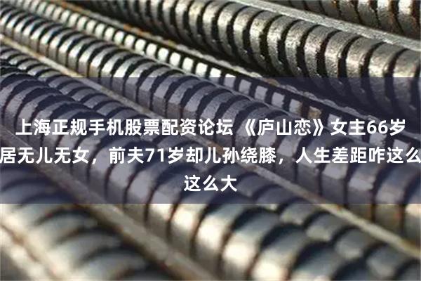 上海正规手机股票配资论坛 《庐山恋》女主66岁独居无儿无女，前夫71岁却儿孙绕膝，人生差距咋这么大