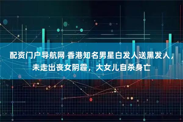 配资门户导航网 香港知名男星白发人送黑发人，未走出丧女阴霾，大女儿自杀身亡