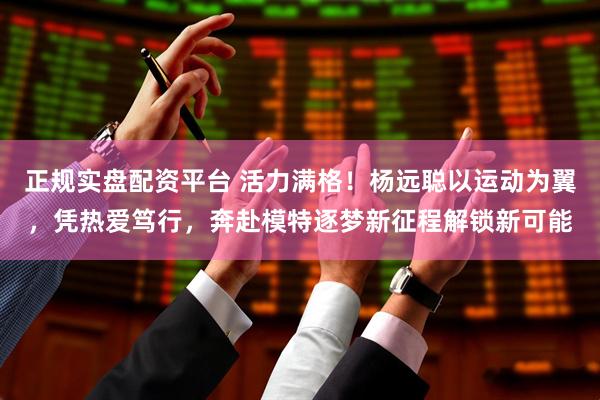 正规实盘配资平台 活力满格！杨远聪以运动为翼，凭热爱笃行，奔赴模特逐梦新征程解锁新可能