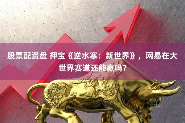 股票配资盘 押宝《逆水寒：新世界》，网易在大世界赛道还能赢吗？