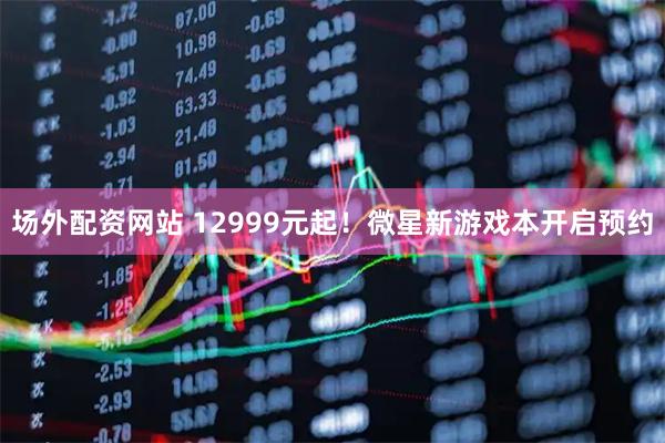 场外配资网站 12999元起！微星新游戏本开启预约