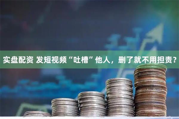 实盘配资 发短视频“吐槽”他人，删了就不用担责？