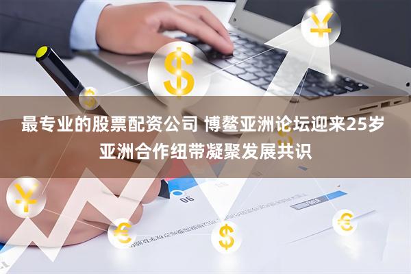 最专业的股票配资公司 博鳌亚洲论坛迎来25岁 亚洲合作纽带凝聚发展共识