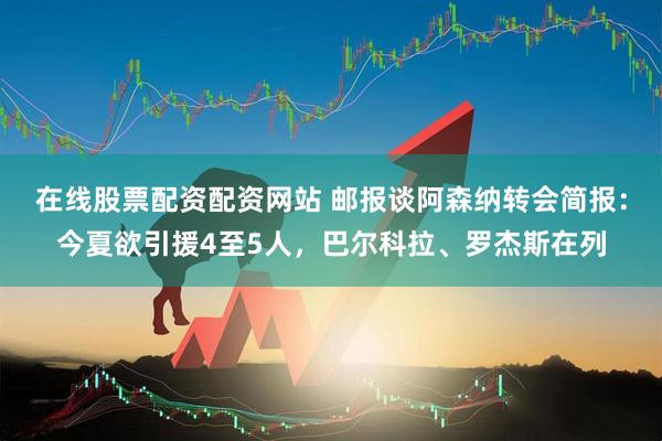 在线股票配资配资网站 邮报谈阿森纳转会简报：今夏欲引援4至5人，巴尔科拉、罗杰斯在列