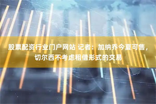 股票配资行业门户网站 记者：加纳乔今夏可售，切尔西不考虑租借形式的交易