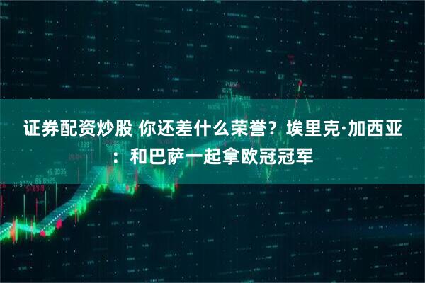 证券配资炒股 你还差什么荣誉？埃里克·加西亚：和巴萨一起拿欧冠冠军