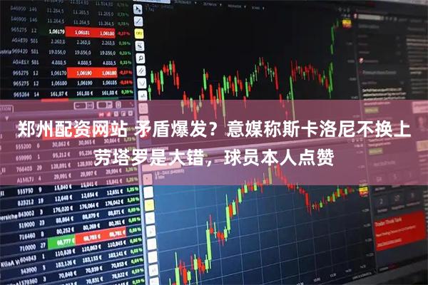 郑州配资网站 矛盾爆发？意媒称斯卡洛尼不换上劳塔罗是大错，球员本人点赞