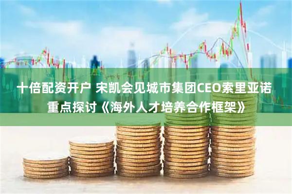 十倍配资开户 宋凯会见城市集团CEO索里亚诺 重点探讨《海外人才培养合作框架》