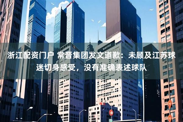 浙江配资门户 常晋集团发文道歉：未顾及江苏球迷切身感受，没有准确表述球队
