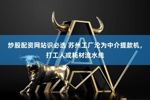 炒股配资网站识必选 苏州工厂沦为中介提款机，打工人成耗材流水线